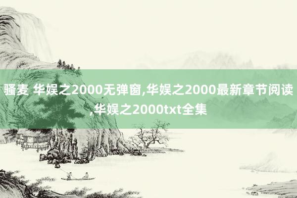 骚麦 华娱之2000无弹窗，华娱之2000最新章节阅读，华娱之2000txt全集