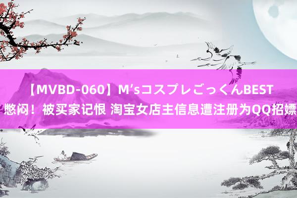 【MVBD-060】M’sコスプレごっくんBEST 憋闷！被买家记恨 淘宝女店主信息遭注册为QQ招嫖