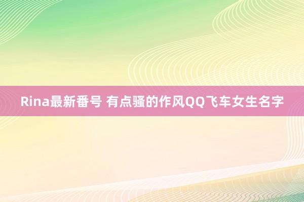 Rina最新番号 有点骚的作风QQ飞车女生名字