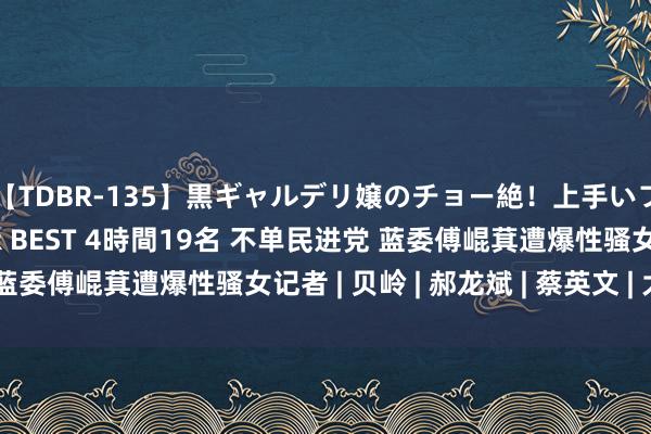 【TDBR-135】黒ギャルデリ嬢のチョー絶！上手いフェラチオ！！SUPER BEST 4時間19名 不单民进党 蓝委傅崐萁遭爆性骚女记者 | 贝岭 | 郝龙斌 | 蔡英文 | 大纪元