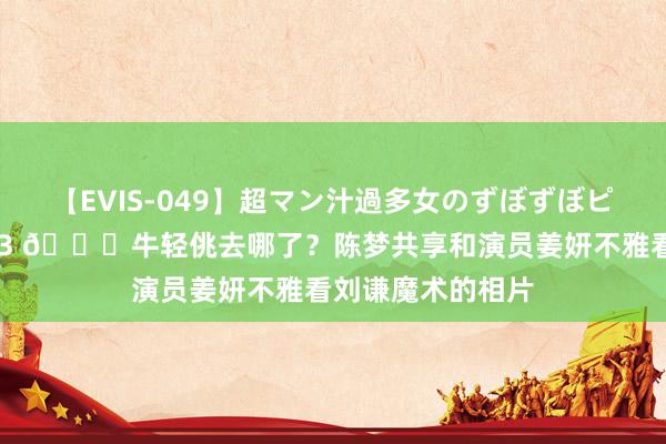 【EVIS-049】超マン汁過多女のずぼずぼピストンオナニー 3 😂牛轻佻去哪了？陈梦共享和演员姜妍不雅看刘谦魔术的相片