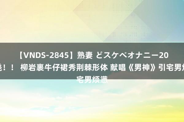 【VNDS-2845】熟妻 どスケベオナニー20連発！！ 柳岩裹牛仔裙秀荆棘形体 献唱《男神》引宅男烦懑