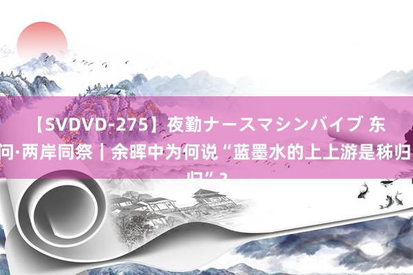 【SVDVD-275】夜勤ナースマシンバイブ 东西问·两岸同祭｜余晖中为何说“蓝墨水的上上游是秭归”？