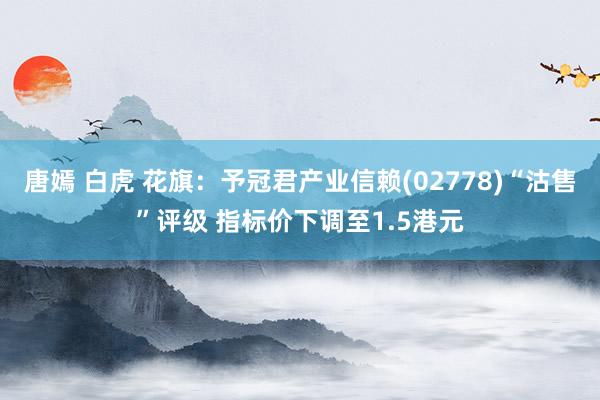 唐嫣 白虎 花旗：予冠君产业信赖(02778)“沽售”评级 指标价下调至1.5港元