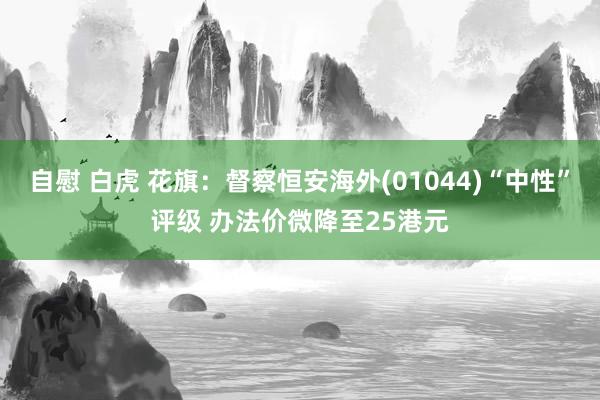 自慰 白虎 花旗：督察恒安海外(01044)“中性”评级 办法价微降至25港元