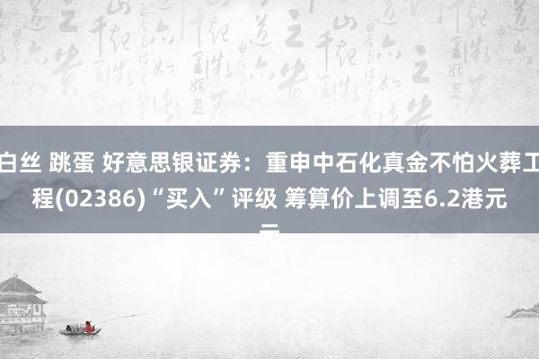 白丝 跳蛋 好意思银证券：重申中石化真金不怕火葬工程(02386)“买入”评级 筹算价上调至6.2港元