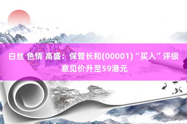 白丝 色情 高盛：保管长和(00001)“买入”评级 意见价升至59港元