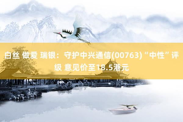 白丝 做爱 瑞银：守护中兴通信(00763)“中性”评级 意见价至18.5港元