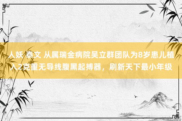 人妖 泰文 从属瑞金病院吴立群团队为8岁患儿植入2克重无导线腹黑起搏器，刷新天下最小年级