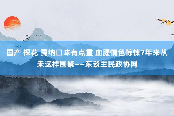 国产 探花 戛纳口味有点重 血腥情色惊悚7年来从未这样围聚——东谈主民政协网