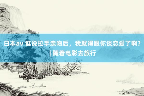 日本av 谁说拉手亲吻后，我就得跟你谈恋爱了啊？ | 随着电影去旅行