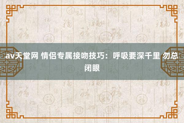 av天堂网 情侣专属接吻技巧：呼吸要深千里 勿总闭眼