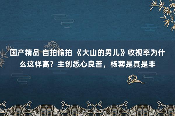 国产精品 自拍偷拍 《大山的男儿》收视率为什么这样高？主创悉心良苦，杨蓉是真是非