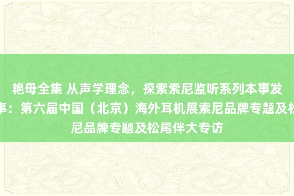 艳母全集 从声学理念，探索索尼监听系列本事发展的幕后故事：第六届中国（北京）海外耳机展索尼品牌专题及松尾伴大专访