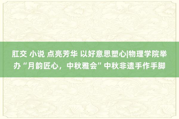 肛交 小说 点亮芳华 以好意思塑心|物理学院举办“月韵匠心，中秋雅会”中秋非遗手作手脚