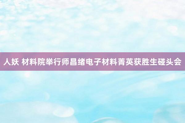 人妖 材料院举行师昌绪电子材料菁英获胜生碰头会