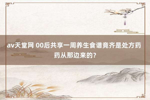 av天堂网 00后共享一周养生食谱竟齐是处方药 药从那边来的？