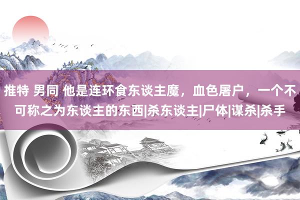 推特 男同 他是连环食东谈主魔，血色屠户，一个不可称之为东谈主的东西|杀东谈主|尸体|谋杀|杀手