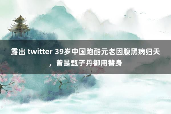 露出 twitter 39岁中国跑酷元老因腹黑病归天，曾是甄子丹御用替身