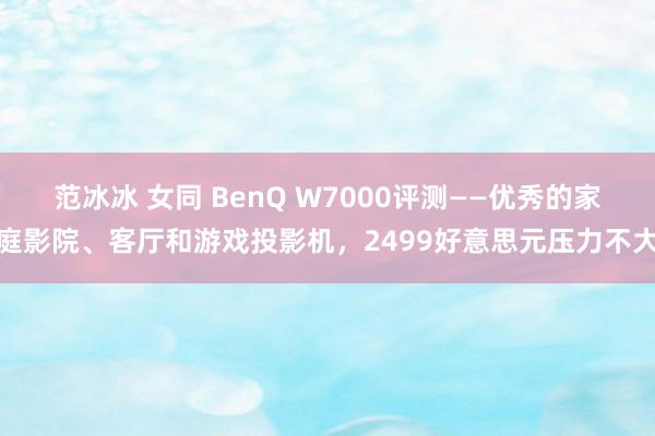 范冰冰 女同 BenQ W7000评测——优秀的家庭影院、客厅和游戏投影机，2499好意思元压力不大