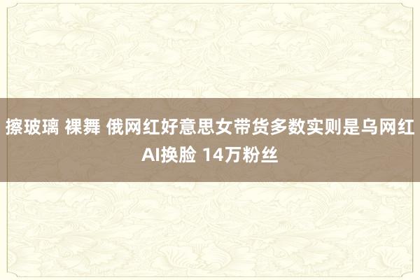 擦玻璃 裸舞 俄网红好意思女带货多数实则是乌网红AI换脸 14万粉丝