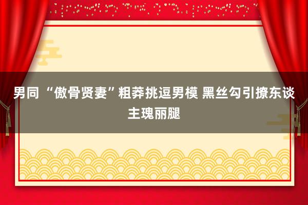 男同 “傲骨贤妻”粗莽挑逗男模 黑丝勾引撩东谈主瑰丽腿