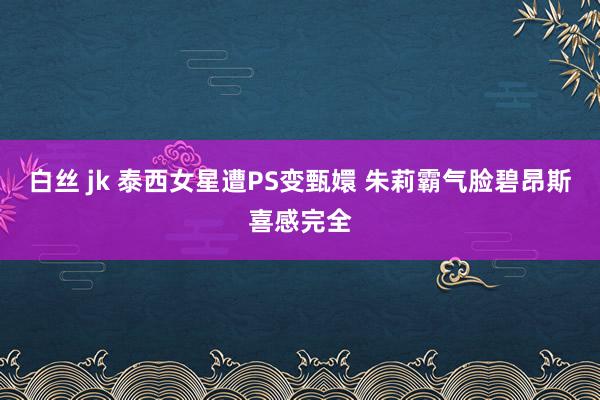 白丝 jk 泰西女星遭PS变甄嬛 朱莉霸气脸碧昂斯喜感完全