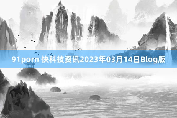 91porn 快科技资讯2023年03月14日Blog版