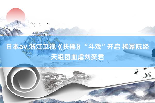 日本av 浙江卫视《扶摇》“斗戏”开启 杨幂阮经天组团血虐刘奕君