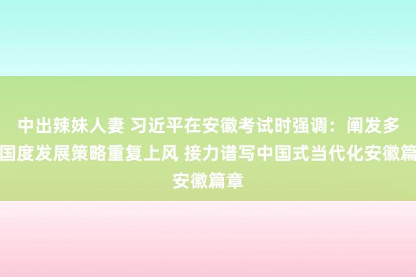 中出辣妹人妻 习近平在安徽考试时强调：阐发多重国度发展策略重复上风 接力谱写中国式当代化安徽篇章