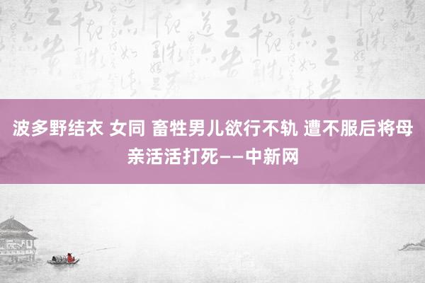 波多野结衣 女同 畜牲男儿欲行不轨 遭不服后将母亲活活打死——中新网