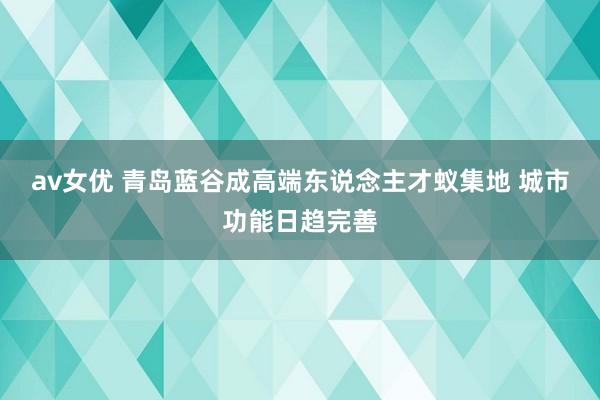 av女优 青岛蓝谷成高端东说念主才蚁集地 城市功能日趋完善