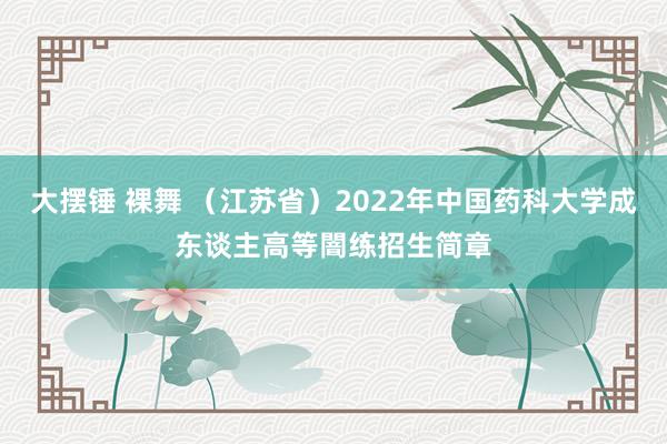 大摆锤 裸舞 （江苏省）2022年中国药科大学成东谈主高等闇练招生简章