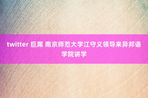 twitter 巨屌 南京师范大学江守义领导来异邦语学院讲学