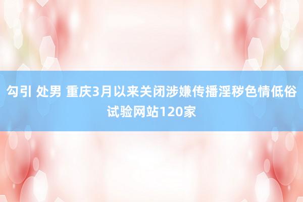 勾引 处男 重庆3月以来关闭涉嫌传播淫秽色情低俗试验网站120家