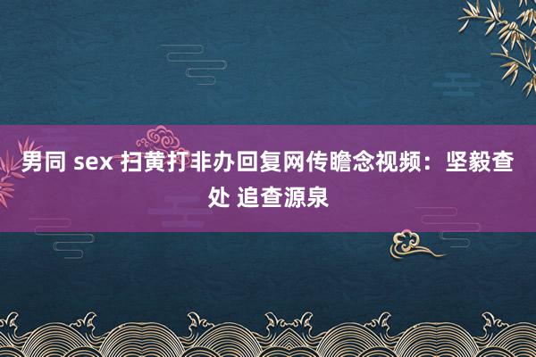 男同 sex 扫黄打非办回复网传瞻念视频：坚毅查处 追查源泉