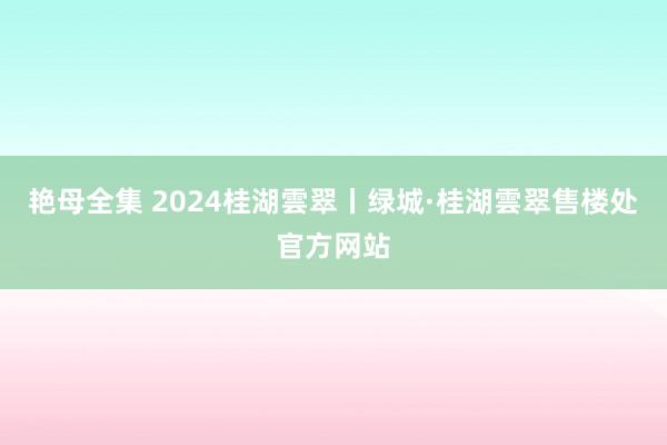 艳母全集 2024桂湖雲翠丨绿城·桂湖雲翠售楼处官方网站