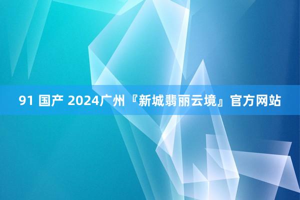 91 国产 2024广州『新城翡丽云境』官方网站