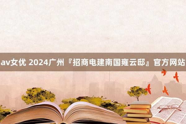 av女优 2024广州『招商电建南国雍云邸』官方网站