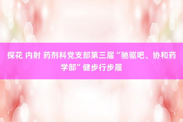 探花 内射 药剂科党支部第三届“驰驱吧、协和药学部”健步行步履