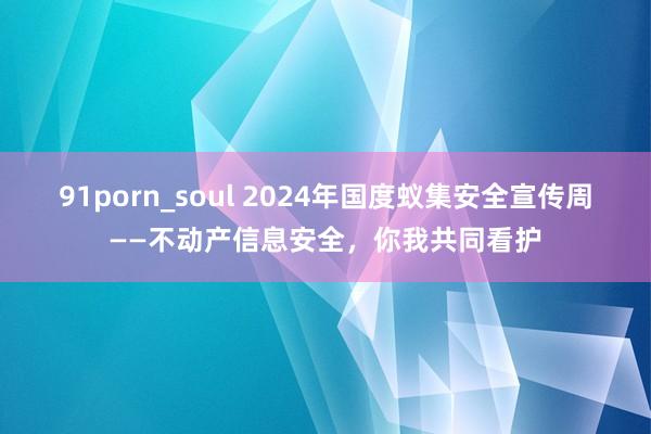 91porn_soul 2024年国度蚁集安全宣传周——不动产信息安全，你我共同看护