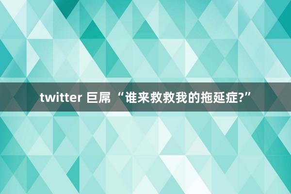 twitter 巨屌 “谁来救救我的拖延症?”