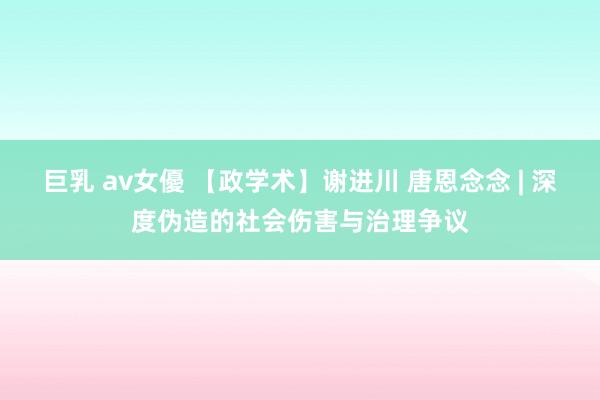 巨乳 av女優 【政学术】谢进川 唐恩念念 | 深度伪造的社会伤害与治理争议