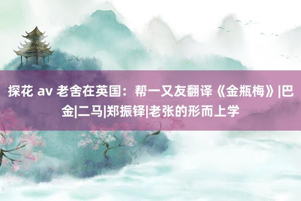 探花 av 老舍在英国：帮一又友翻译《金瓶梅》|巴金|二马|郑振铎|老张的形而上学