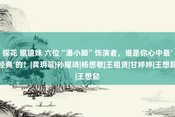 探花 眼镜妹 六位“潘小脚”饰演者，谁是你心中最‘经典’的！|龚玥菲|孙耀琦|杨想敏|王祖贤|甘婷婷|王想懿