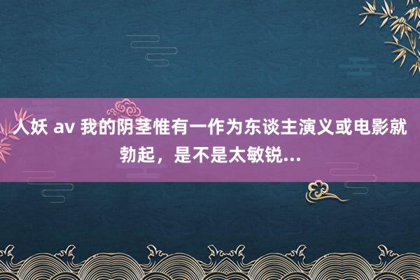 人妖 av 我的阴茎惟有一作为东谈主演义或电影就勃起，是不是太敏锐...