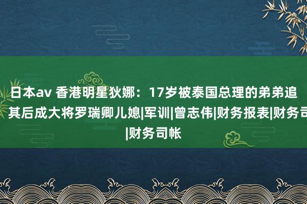 日本av 香港明星狄娜：17岁被泰国总理的弟弟追求，其后成大将罗瑞卿儿媳|军训|曾志伟|财务报表|财务司帐