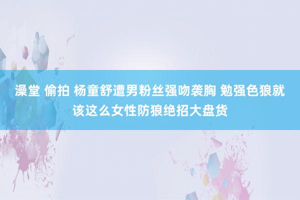 澡堂 偷拍 杨童舒遭男粉丝强吻袭胸 勉强色狼就该这么女性防狼绝招大盘货