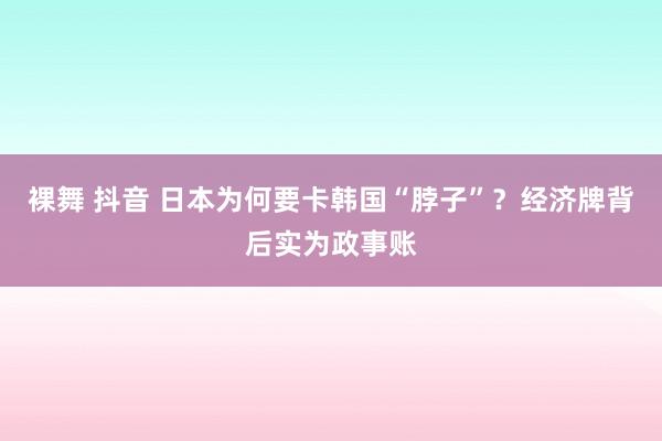 裸舞 抖音 日本为何要卡韩国“脖子”？经济牌背后实为政事账