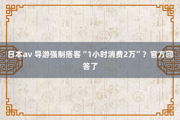 日本av 导游强制搭客“1小时消费2万”？官方回答了